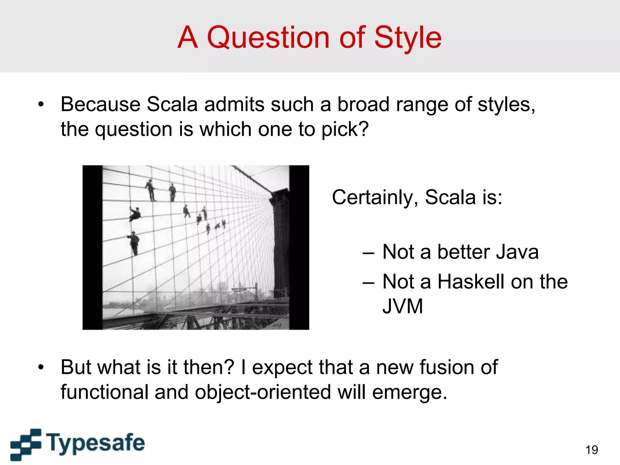 A Question of Style
• Because Scala admits such a broad range of styles,
the question is which one to pick?
• But what is it then? I expect that a new fusion of
functional and object-oriented will emerge.
19
Certainly, Scala is:
– Not a better Java
– Not a Haskell on the
JVM
 