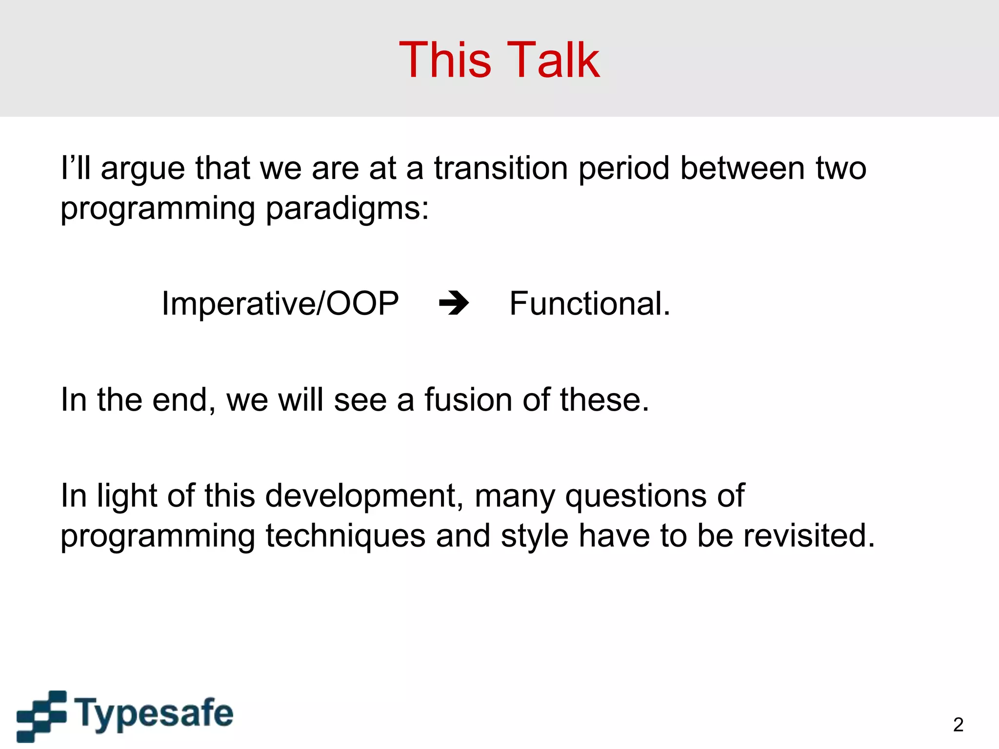 This Talk
I’ll argue that we are at a transition period between two
programming paradigms:
Imperative/OOP  Functional.
In the end, we will see a fusion of these.
In light of this development, many questions of
programming techniques and style have to be revisited.
2
 