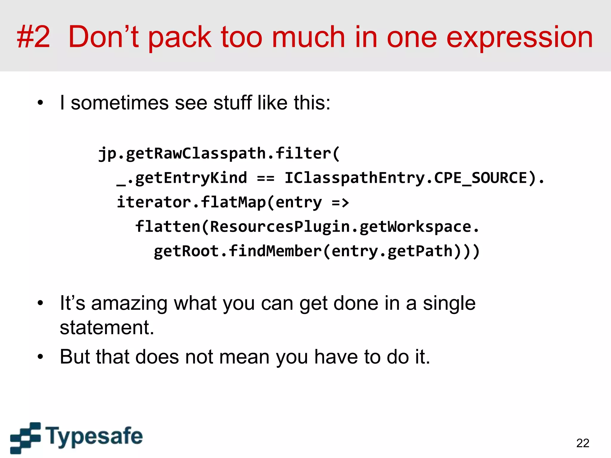 #2 Don’t pack too much in one expression
• I sometimes see stuff like this:
jp.getRawClasspath.filter(
_.getEntryKind == IClasspathEntry.CPE_SOURCE).
iterator.flatMap(entry =>
flatten(ResourcesPlugin.getWorkspace.
getRoot.findMember(entry.getPath)))
• It’s amazing what you can get done in a single
statement.
• But that does not mean you have to do it.
22
 
