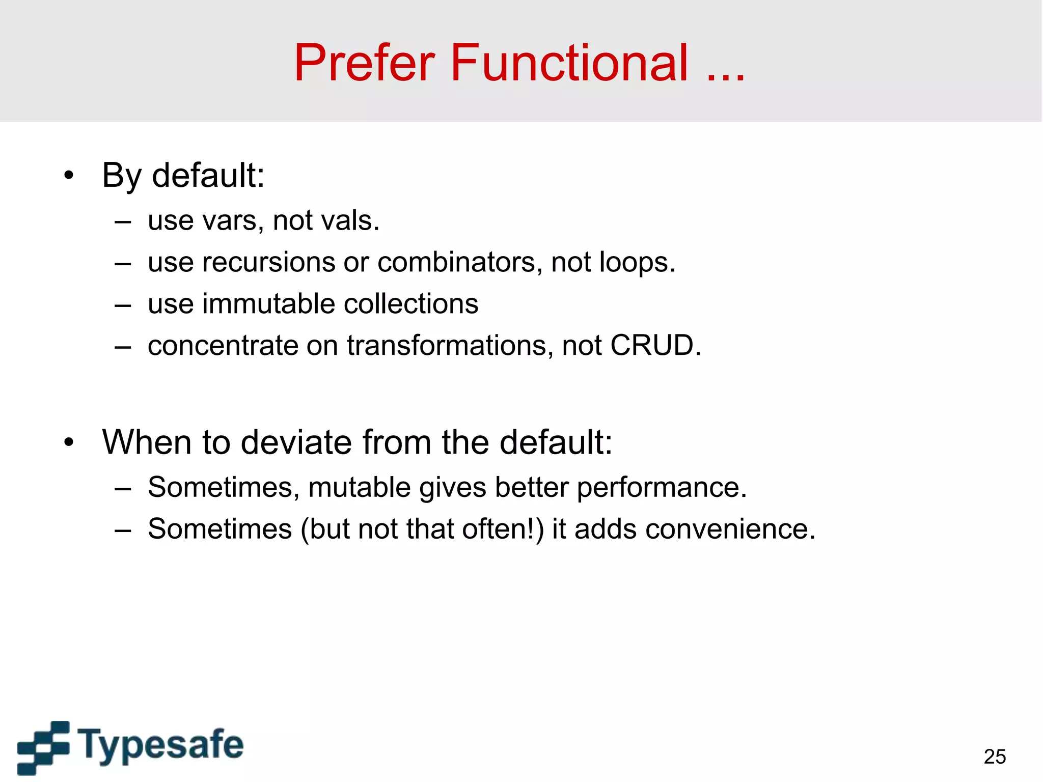 Prefer Functional ...
• By default:
– use vars, not vals.
– use recursions or combinators, not loops.
– use immutable collections
– concentrate on transformations, not CRUD.
• When to deviate from the default:
– Sometimes, mutable gives better performance.
– Sometimes (but not that often!) it adds convenience.
25
 