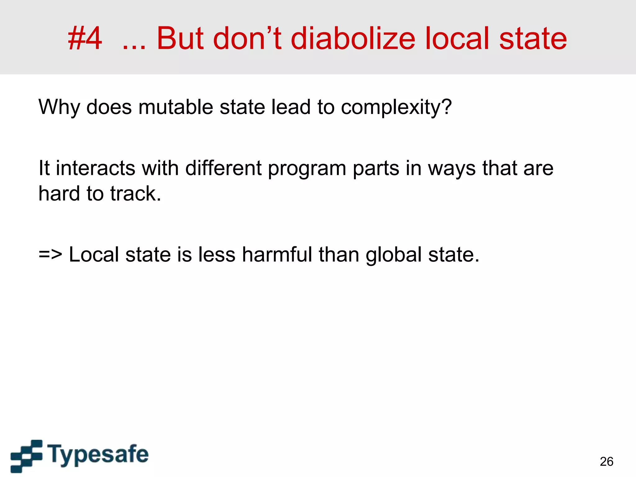 #4 ... But don’t diabolize local state
Why does mutable state lead to complexity?
It interacts with different program parts in ways that are
hard to track.
=> Local state is less harmful than global state.
26
 
