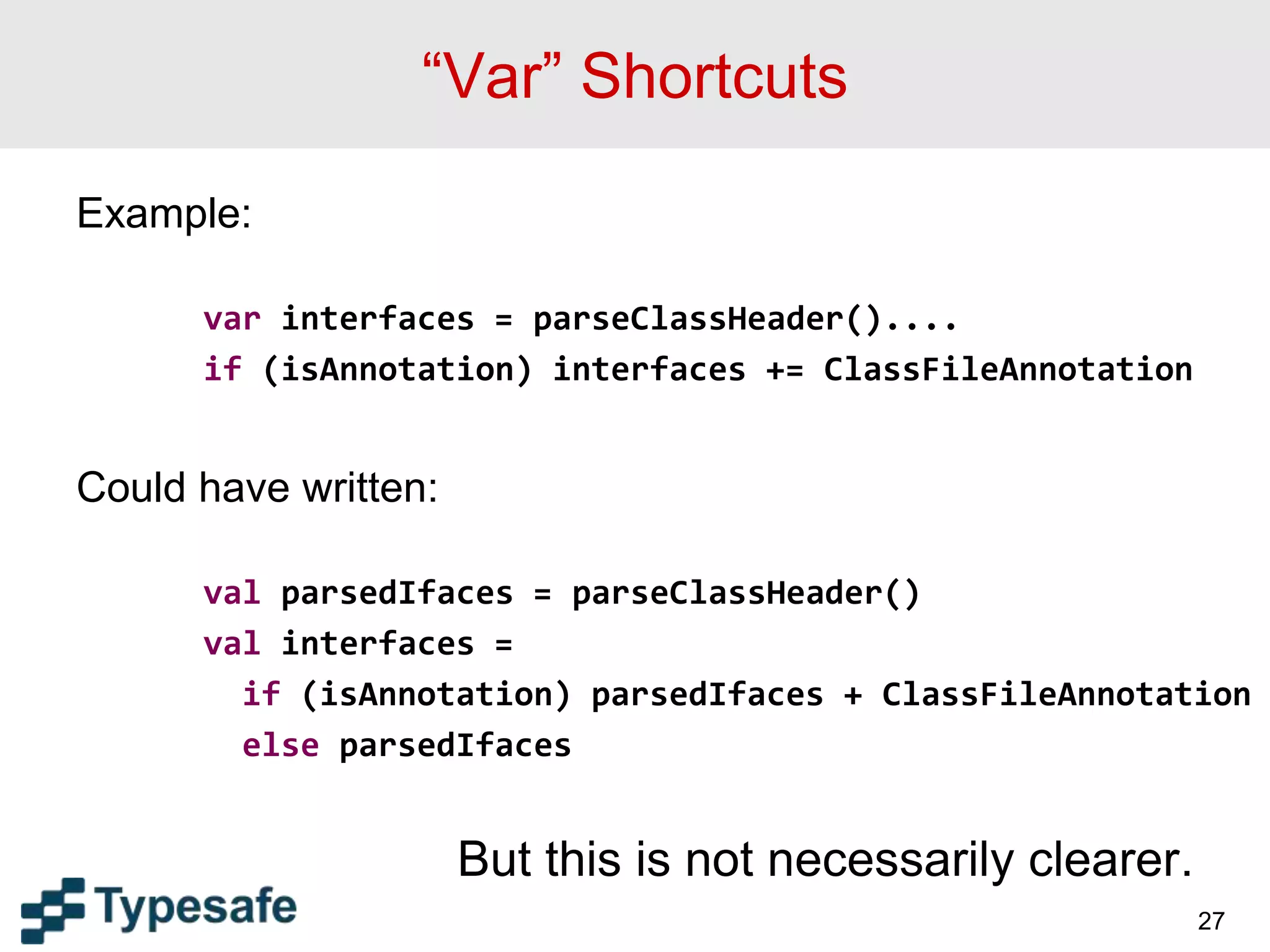“Var” Shortcuts
Example:
var interfaces = parseClassHeader()....
if (isAnnotation) interfaces += ClassFileAnnotation
Could have written:
val parsedIfaces = parseClassHeader()
val interfaces =
if (isAnnotation) parsedIfaces + ClassFileAnnotation
else parsedIfaces
But this is not necessarily clearer.
27
 