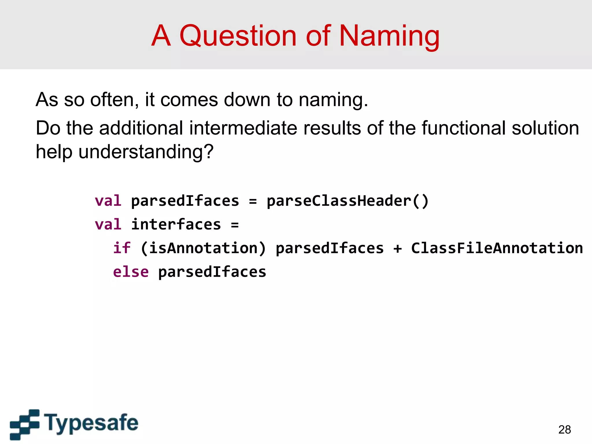 A Question of Naming
As so often, it comes down to naming.
Do the additional intermediate results of the functional solution
help understanding?
val parsedIfaces = parseClassHeader()
val interfaces =
if (isAnnotation) parsedIfaces + ClassFileAnnotation
else parsedIfaces
28
 