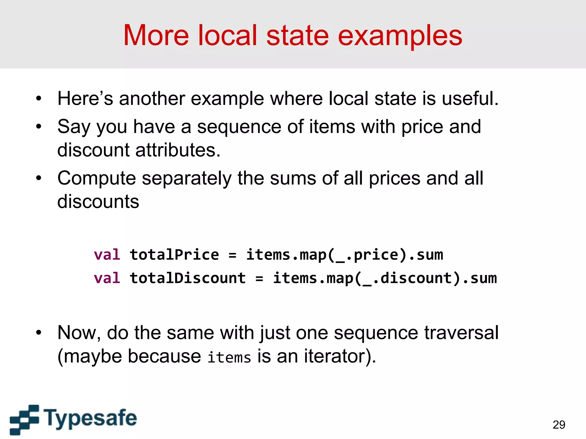 More local state examples
• Here’s another example where local state is useful.
• Say you have a sequence of items with price and
discount attributes.
• Compute separately the sums of all prices and all
discounts
val totalPrice = items.map(_.price).sum
val totalDiscount = items.map(_.discount).sum
• Now, do the same with just one sequence traversal
(maybe because items is an iterator).
29
 