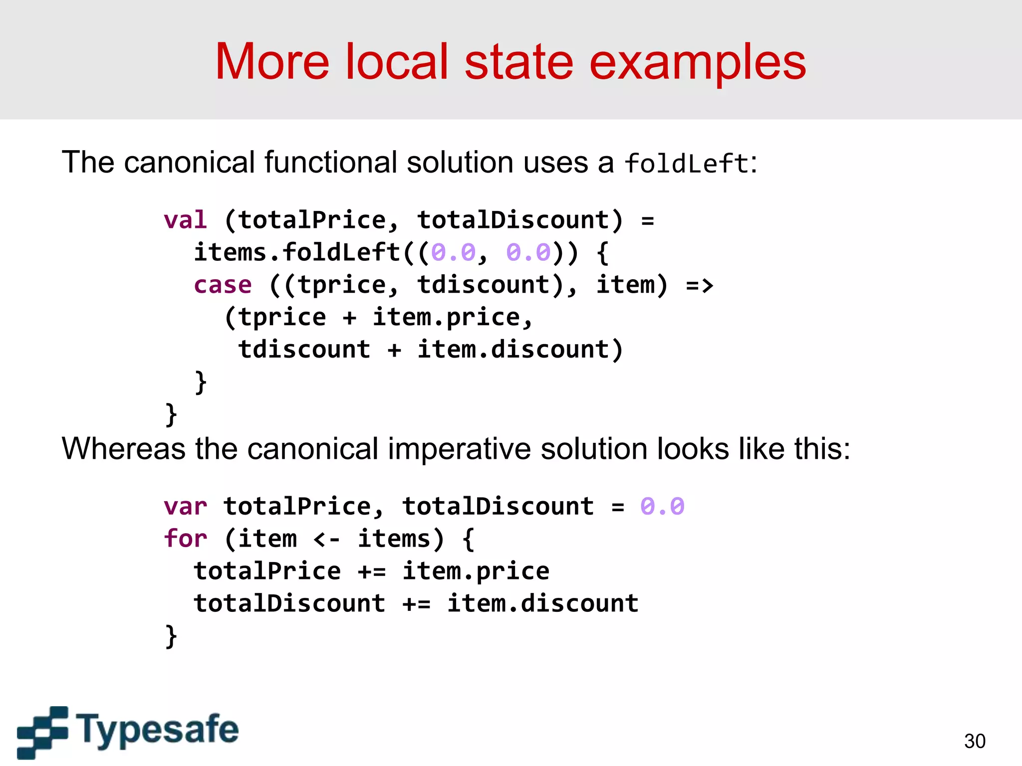 More local state examples
The canonical functional solution uses a foldLeft:
val (totalPrice, totalDiscount) =
items.foldLeft((0.0, 0.0)) {
case ((tprice, tdiscount), item) =>
(tprice + item.price,
tdiscount + item.discount)
}
}
Whereas the canonical imperative solution looks like this:
var totalPrice, totalDiscount = 0.0
for (item <- items) {
totalPrice += item.price
totalDiscount += item.discount
}
30
 