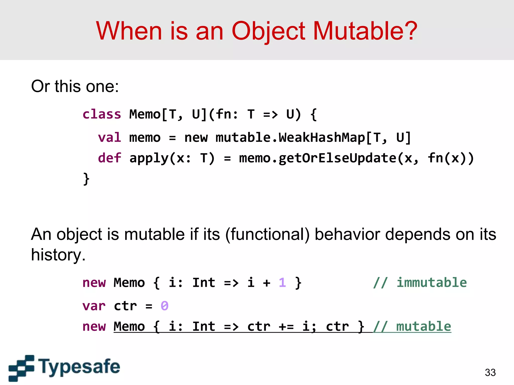 When is an Object Mutable?
Or this one:
class Memo[T, U](fn: T => U) {
val memo = new mutable.WeakHashMap[T, U]
def apply(x: T) = memo.getOrElseUpdate(x, fn(x))
}
An object is mutable if its (functional) behavior depends on its
history.
new Memo { i: Int => i + 1 } // immutable
var ctr = 0
new Memo { i: Int => ctr += i; ctr } // mutable
33
 