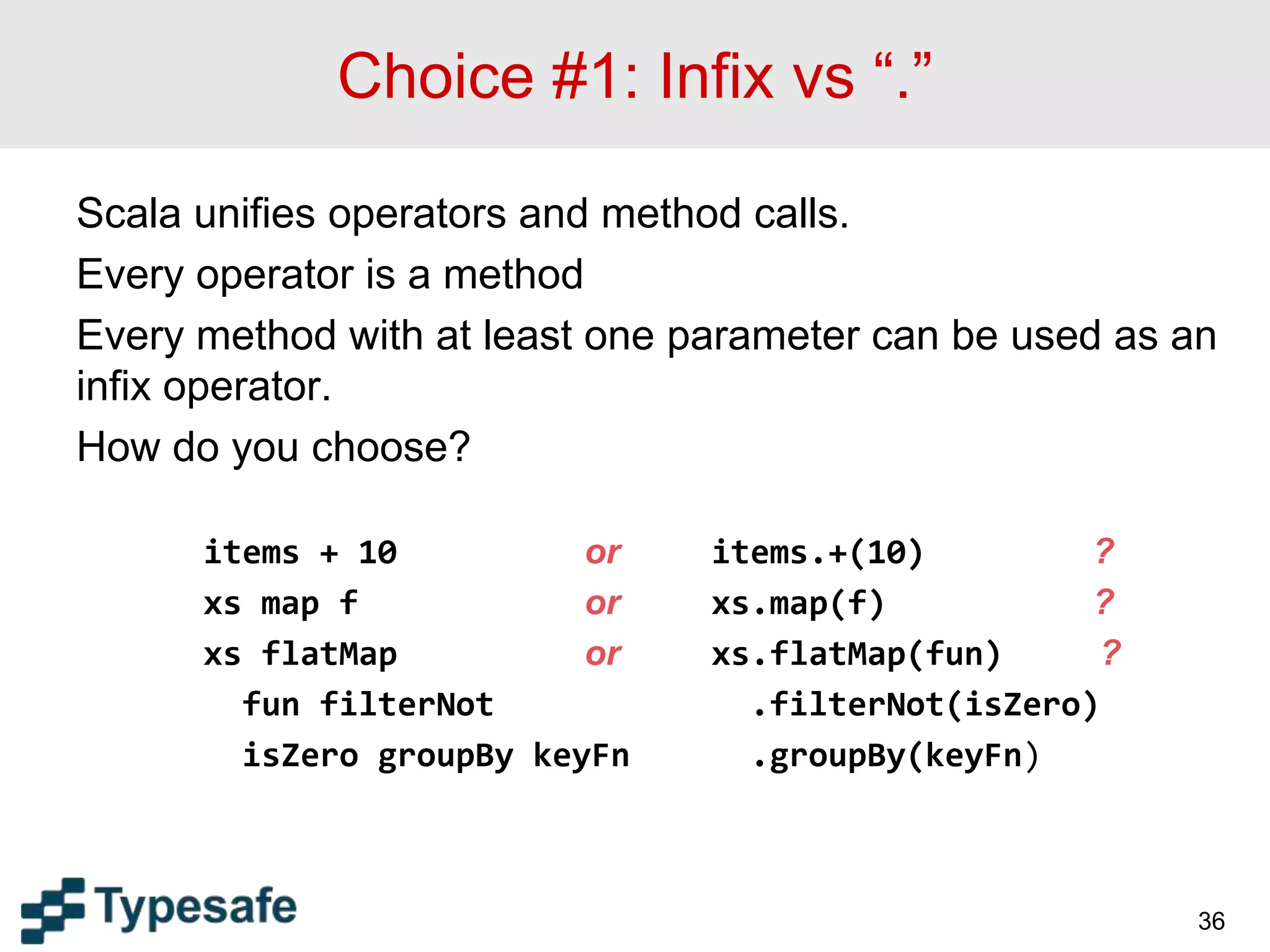 Choice #1: Infix vs “.”
Scala unifies operators and method calls.
Every operator is a method
Every method with at least one parameter can be used as an
infix operator.
How do you choose?
items + 10 or items.+(10) ?
xs map f or xs.map(f) ?
xs flatMap or xs.flatMap(fun) ?
fun filterNot .filterNot(isZero)
isZero groupBy keyFn .groupBy(keyFn)
36
 