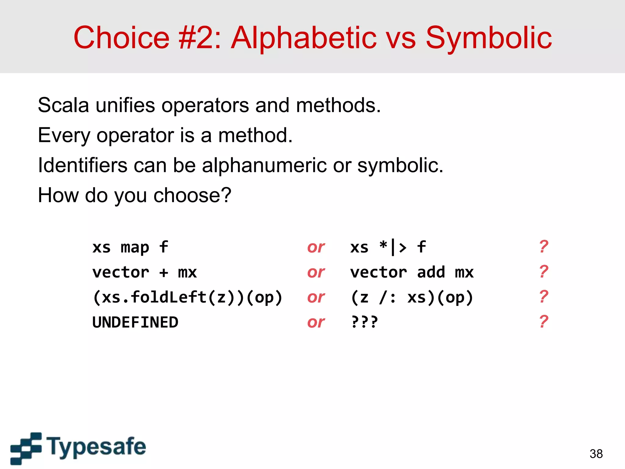 Choice #2: Alphabetic vs Symbolic
Scala unifies operators and methods.
Every operator is a method.
Identifiers can be alphanumeric or symbolic.
How do you choose?
xs map f or xs *|> f ?
vector + mx or vector add mx ?
(xs.foldLeft(z))(op) or (z /: xs)(op) ?
UNDEFINED or ??? ?
38
 