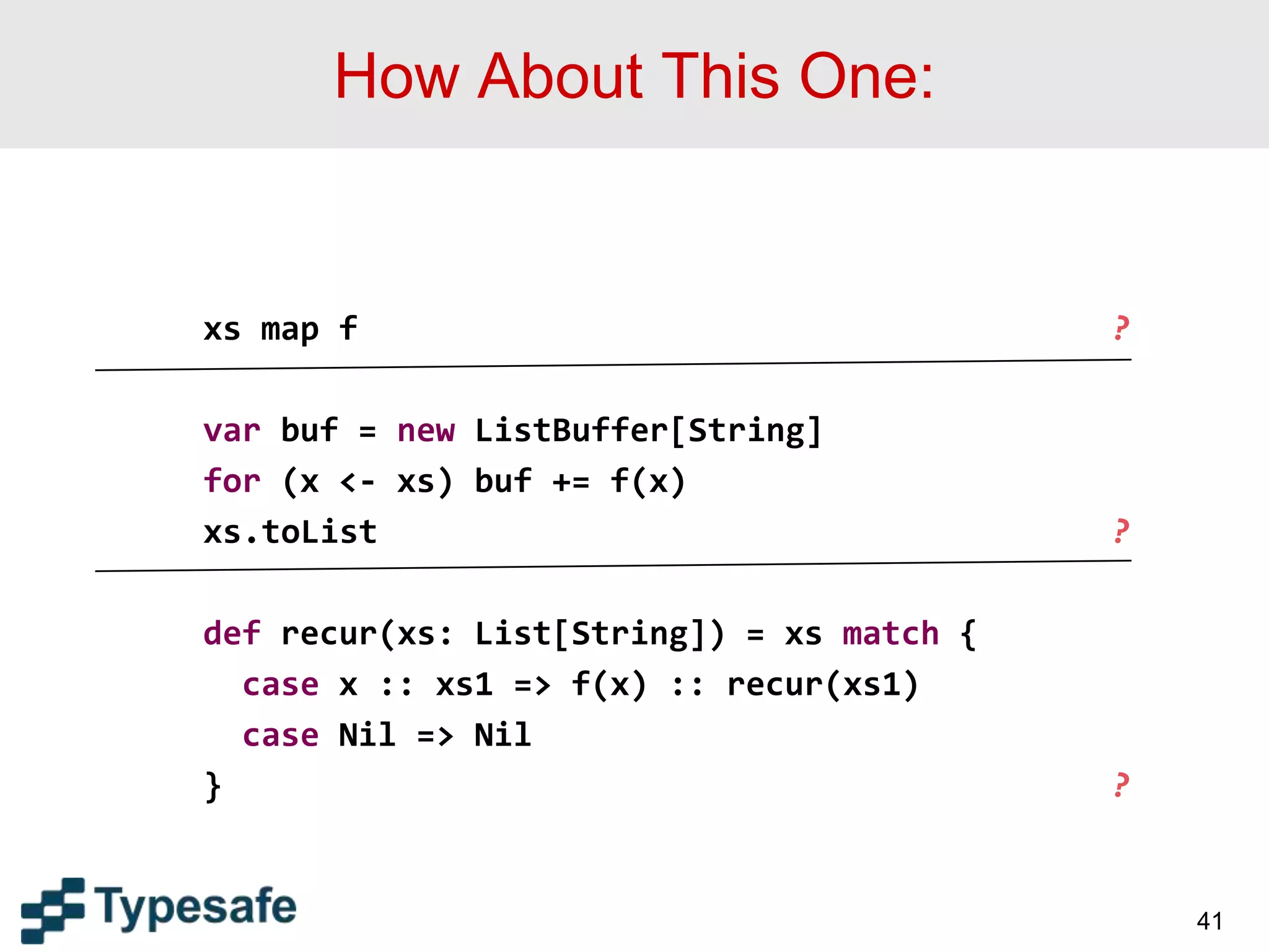 How About This One:
xs map f ?
var buf = new ListBuffer[String]
for (x <- xs) buf += f(x)
xs.toList ?
def recur(xs: List[String]) = xs match {
case x :: xs1 => f(x) :: recur(xs1)
case Nil => Nil
} ?
41
 