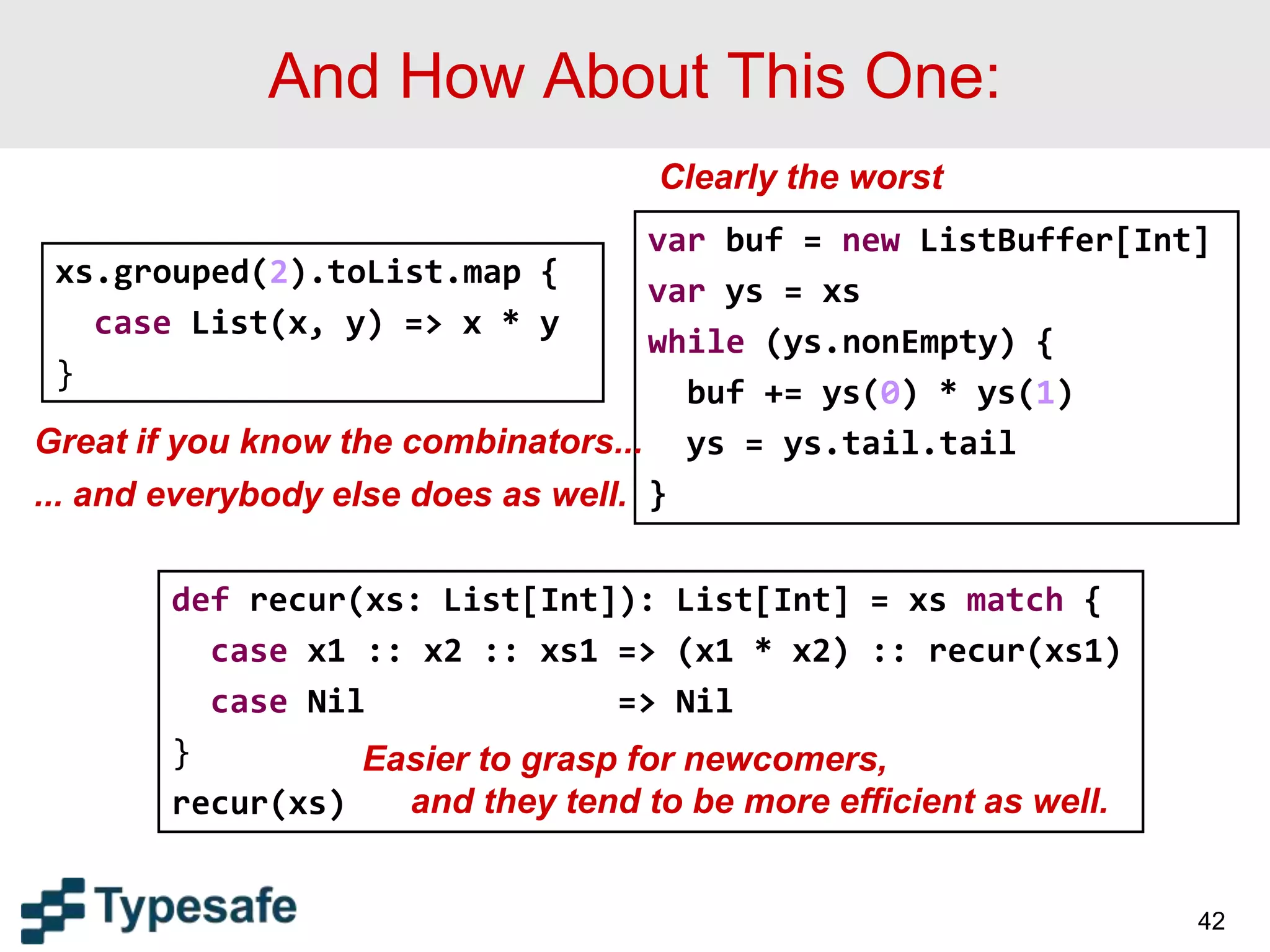 And How About This One:
42
xs.grouped(2).toList.map {
case List(x, y) => x * y
}
var buf = new ListBuffer[Int]
var ys = xs
while (ys.nonEmpty) {
buf += ys(0) * ys(1)
ys = ys.tail.tail
}
def recur(xs: List[Int]): List[Int] = xs match {
case x1 :: x2 :: xs1 => (x1 * x2) :: recur(xs1)
case Nil => Nil
}
recur(xs)
Clearly the worst
Great if you know the combinators...
... and everybody else does as well.
Easier to grasp for newcomers,
and they tend to be more efficient as well.
 
