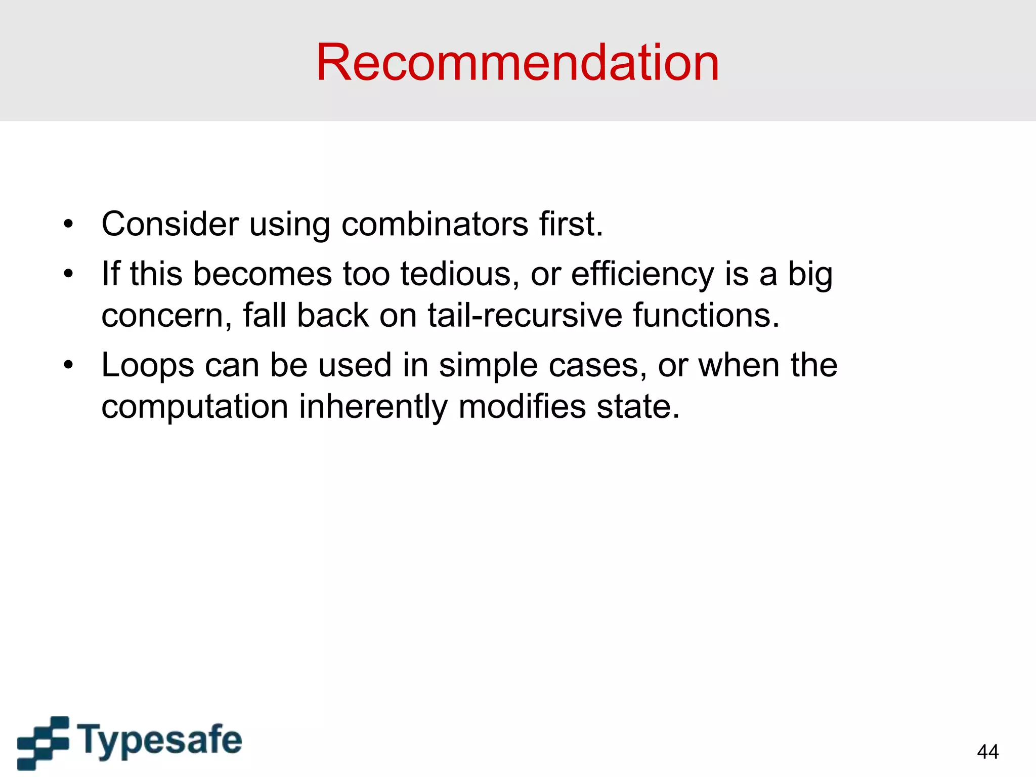 Recommendation
• Consider using combinators first.
• If this becomes too tedious, or efficiency is a big
concern, fall back on tail-recursive functions.
• Loops can be used in simple cases, or when the
computation inherently modifies state.
44
 
