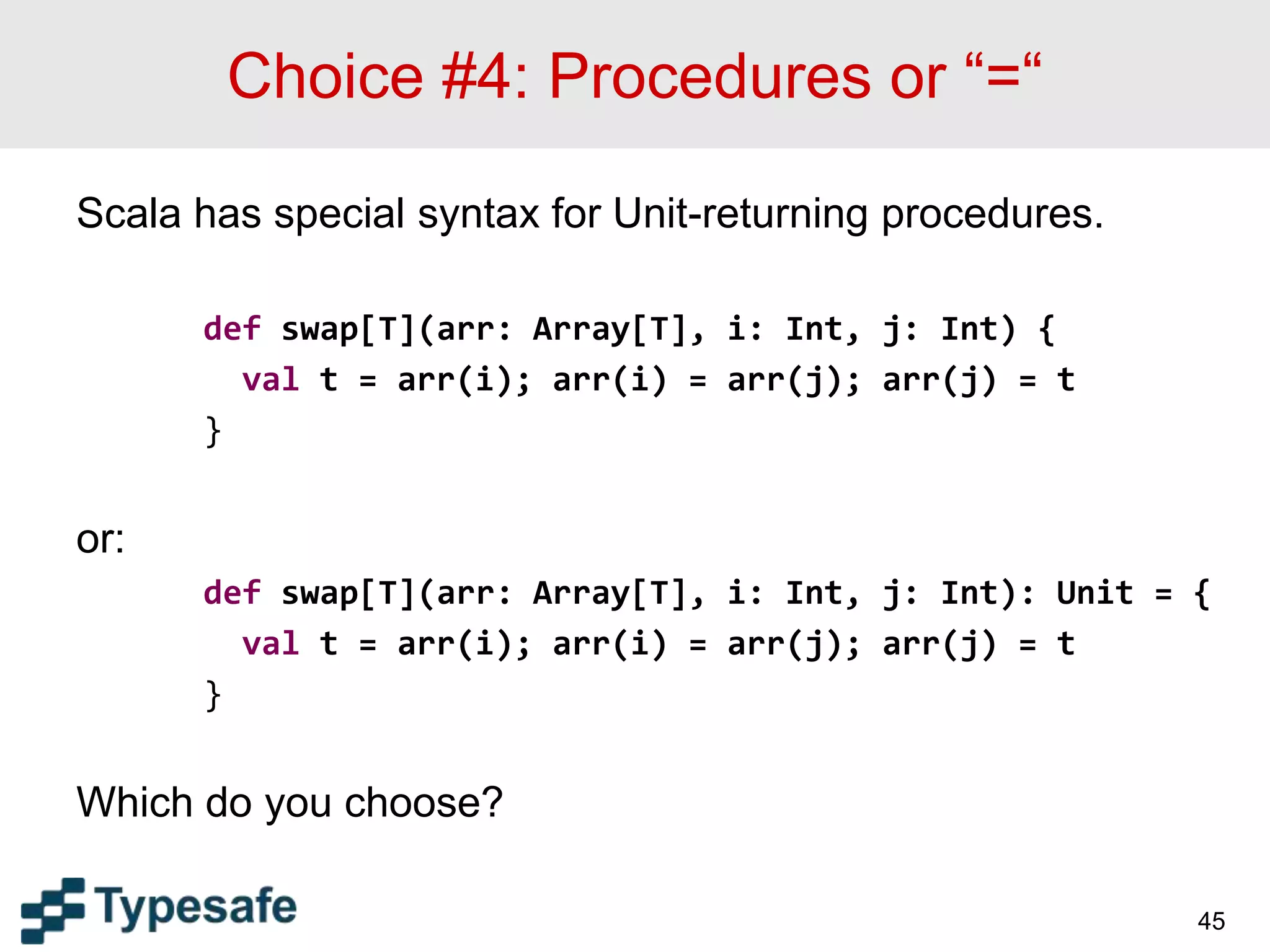 Choice #4: Procedures or “=“
Scala has special syntax for Unit-returning procedures.
def swap[T](arr: Array[T], i: Int, j: Int) {
val t = arr(i); arr(i) = arr(j); arr(j) = t
}
or:
def swap[T](arr: Array[T], i: Int, j: Int): Unit = {
val t = arr(i); arr(i) = arr(j); arr(j) = t
}
Which do you choose?
45
 