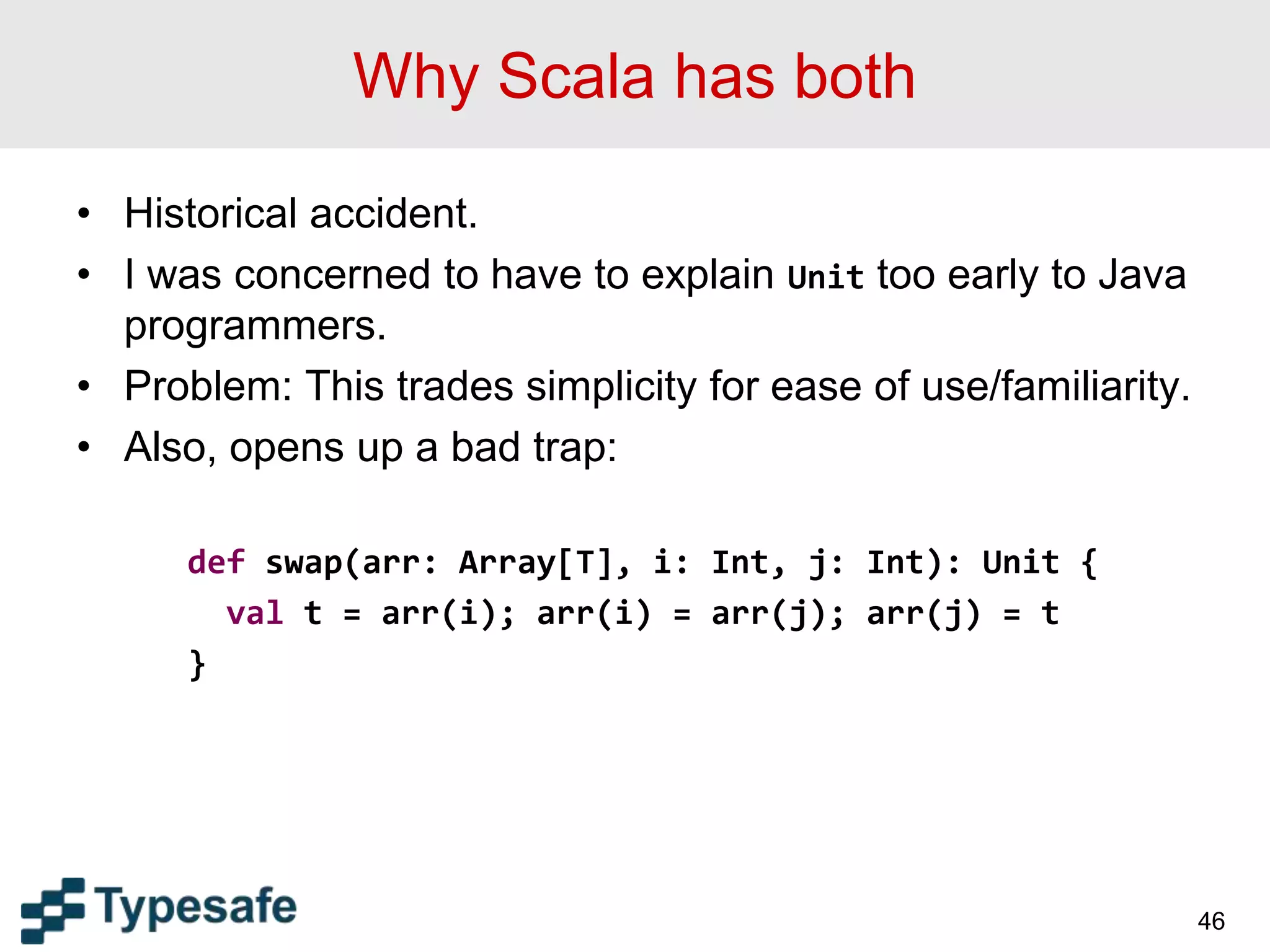 Why Scala has both
• Historical accident.
• I was concerned to have to explain Unit too early to Java
programmers.
• Problem: This trades simplicity for ease of use/familiarity.
• Also, opens up a bad trap:
def swap(arr: Array[T], i: Int, j: Int): Unit {
val t = arr(i); arr(i) = arr(j); arr(j) = t
}
46
 