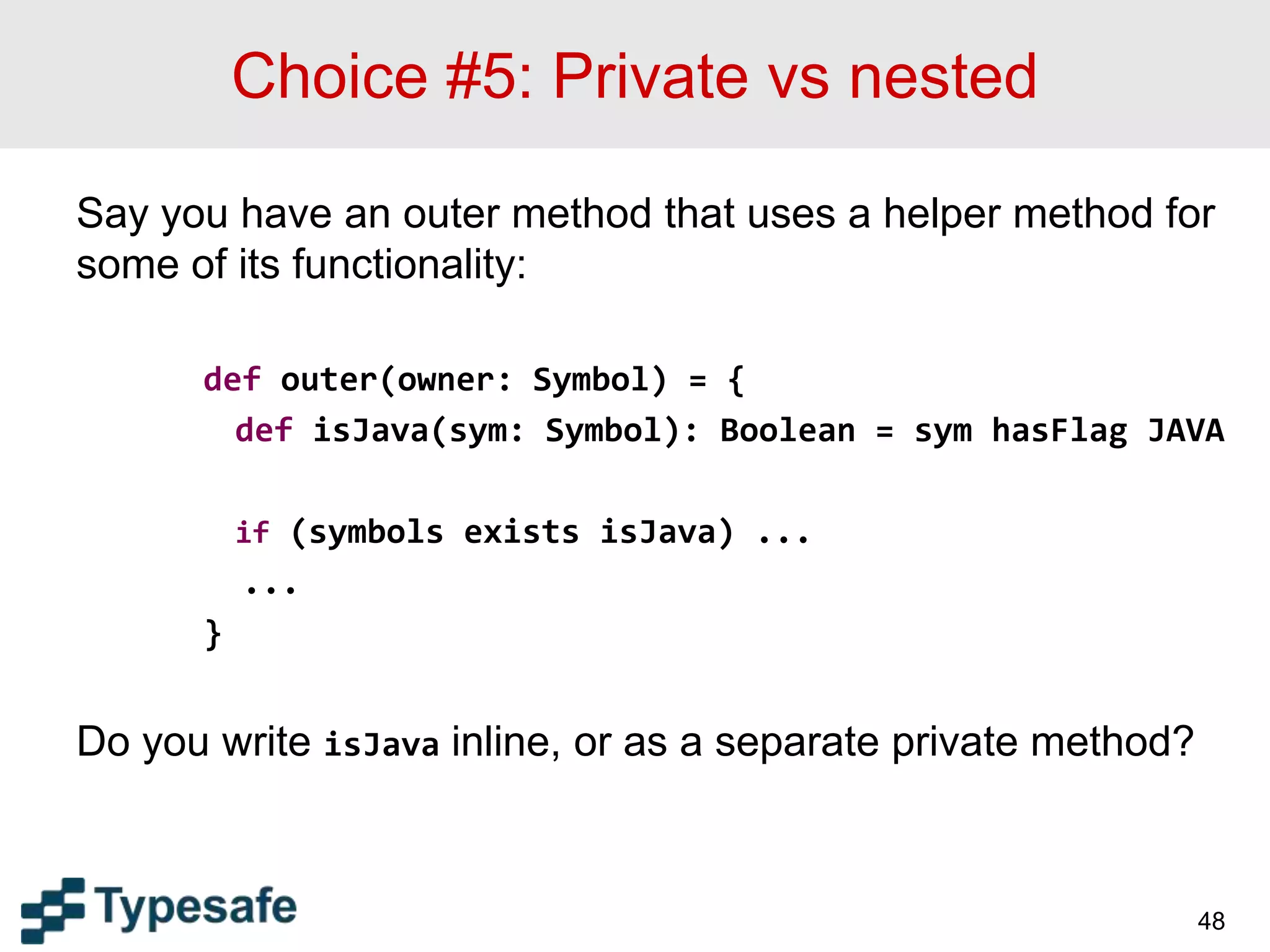 Choice #5: Private vs nested
Say you have an outer method that uses a helper method for
some of its functionality:
def outer(owner: Symbol) = {
def isJava(sym: Symbol): Boolean = sym hasFlag JAVA
if (symbols exists isJava) ...
...
}
Do you write isJava inline, or as a separate private method?
48
 