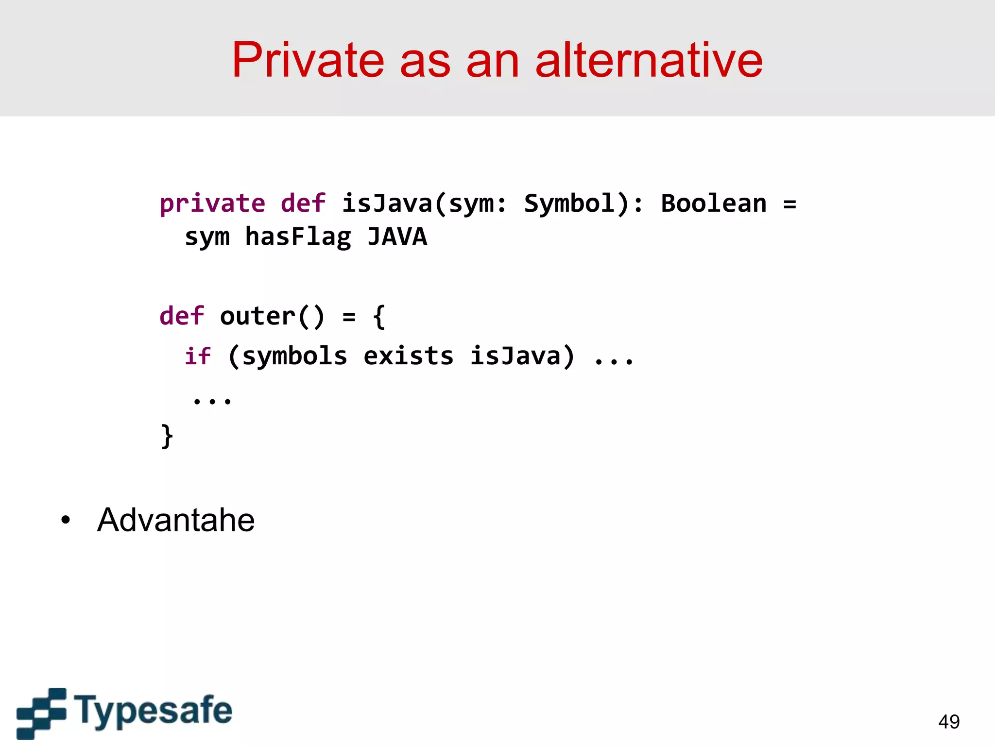 Private as an alternative
private def isJava(sym: Symbol): Boolean =
sym hasFlag JAVA
def outer() = {
if (symbols exists isJava) ...
...
}
• Advantahe
49
 