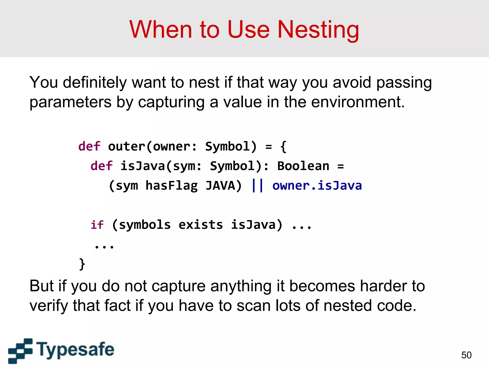 When to Use Nesting
You definitely want to nest if that way you avoid passing
parameters by capturing a value in the environment.
def outer(owner: Symbol) = {
def isJava(sym: Symbol): Boolean =
(sym hasFlag JAVA) || owner.isJava
if (symbols exists isJava) ...
...
}
But if you do not capture anything it becomes harder to
verify that fact if you have to scan lots of nested code.
50
 