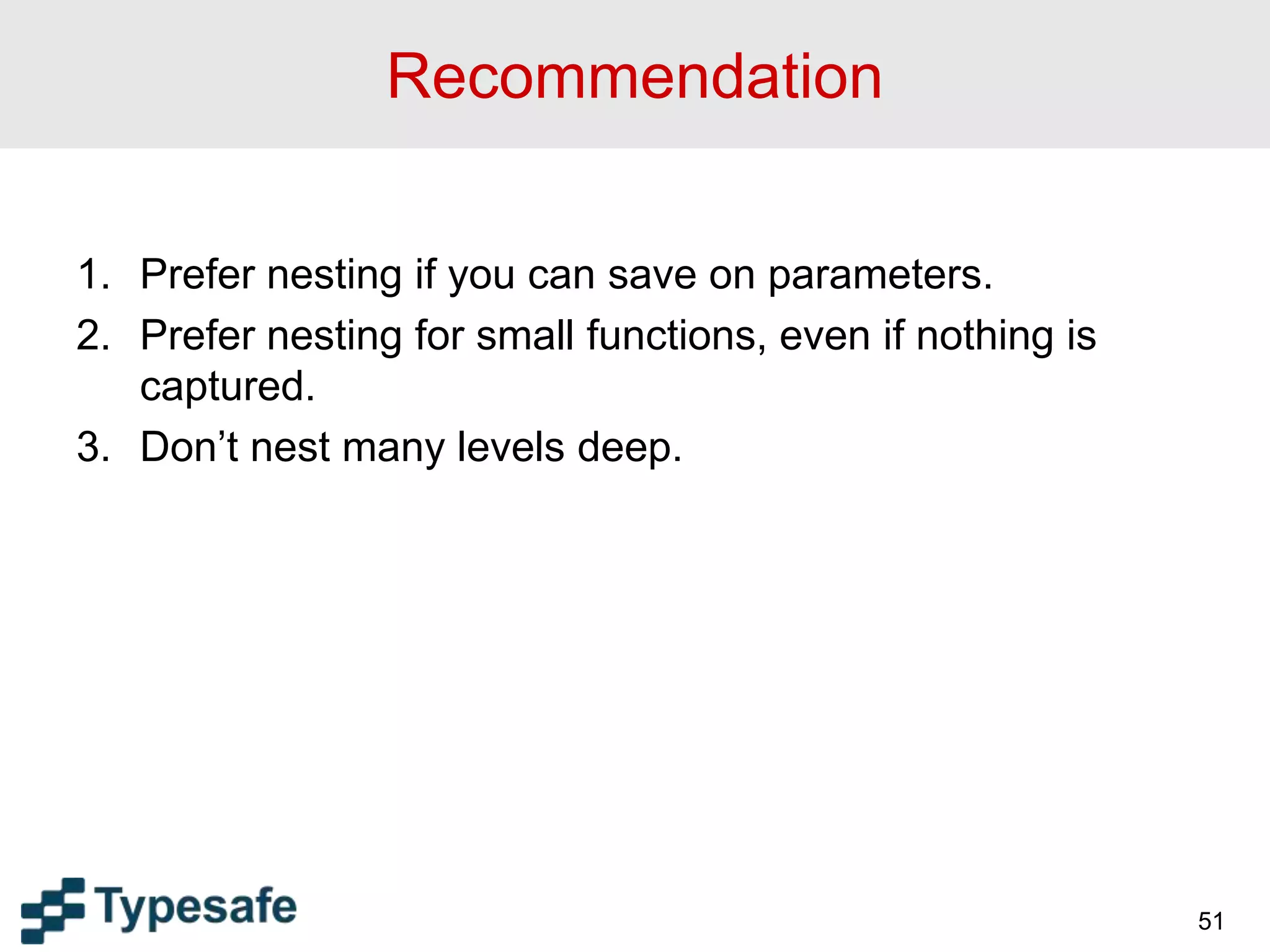 Recommendation
1. Prefer nesting if you can save on parameters.
2. Prefer nesting for small functions, even if nothing is
captured.
3. Don’t nest many levels deep.
51
 