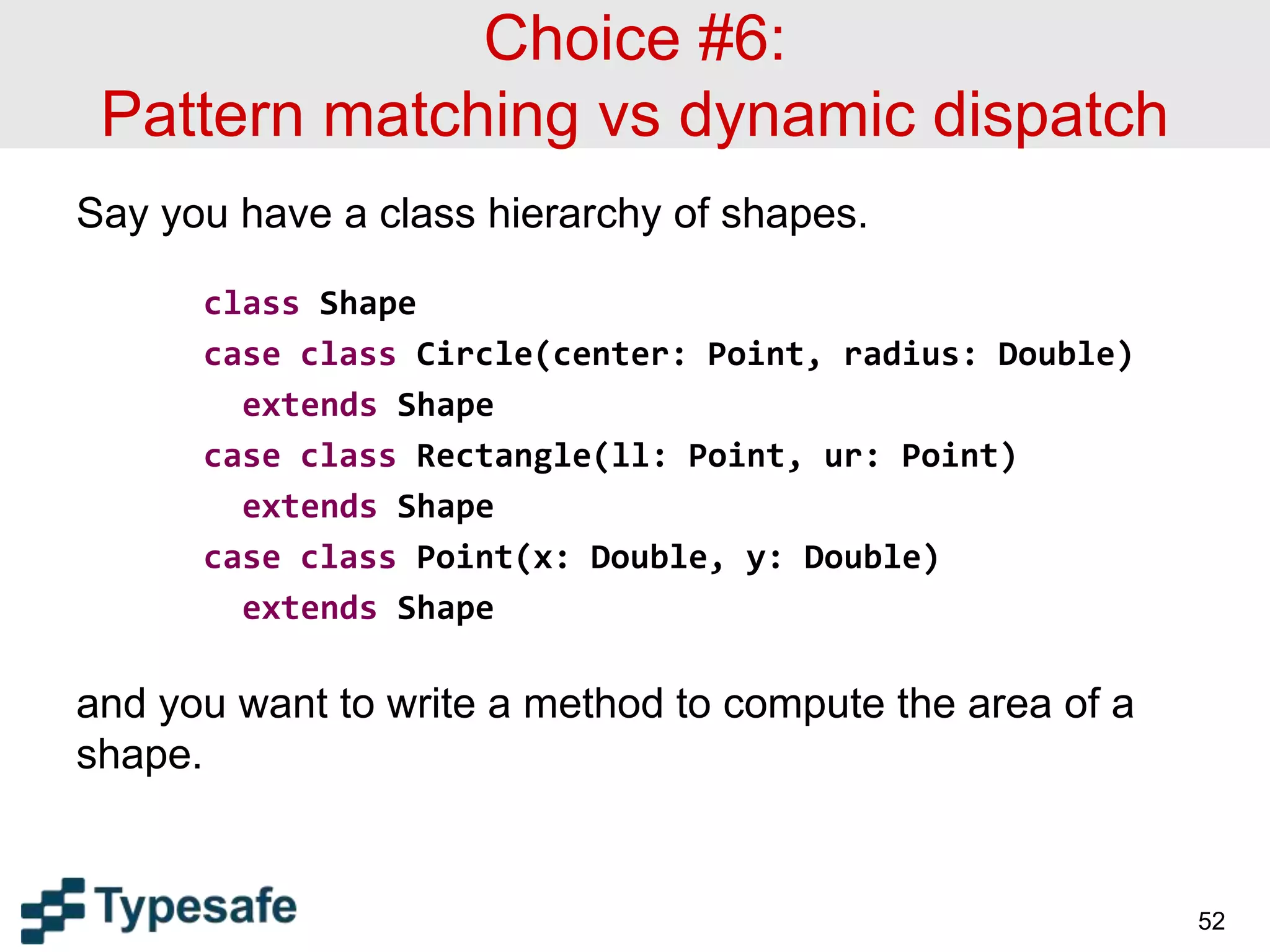Choice #6:
Pattern matching vs dynamic dispatch
Say you have a class hierarchy of shapes.
class Shape
case class Circle(center: Point, radius: Double)
extends Shape
case class Rectangle(ll: Point, ur: Point)
extends Shape
case class Point(x: Double, y: Double)
extends Shape
and you want to write a method to compute the area of a
shape.
52
 