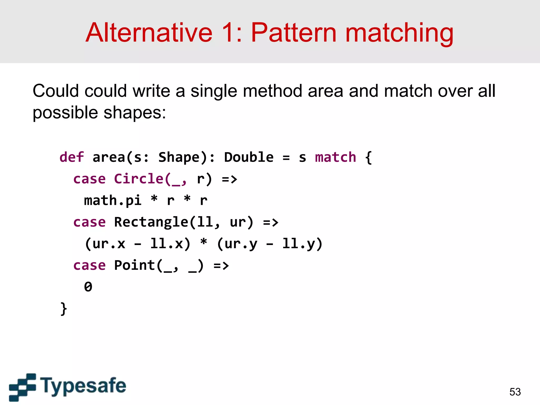 Alternative 1: Pattern matching
Could could write a single method area and match over all
possible shapes:
def area(s: Shape): Double = s match {
case Circle(_, r) =>
math.pi * r * r
case Rectangle(ll, ur) =>
(ur.x – ll.x) * (ur.y – ll.y)
case Point(_, _) =>
0
}
53
 