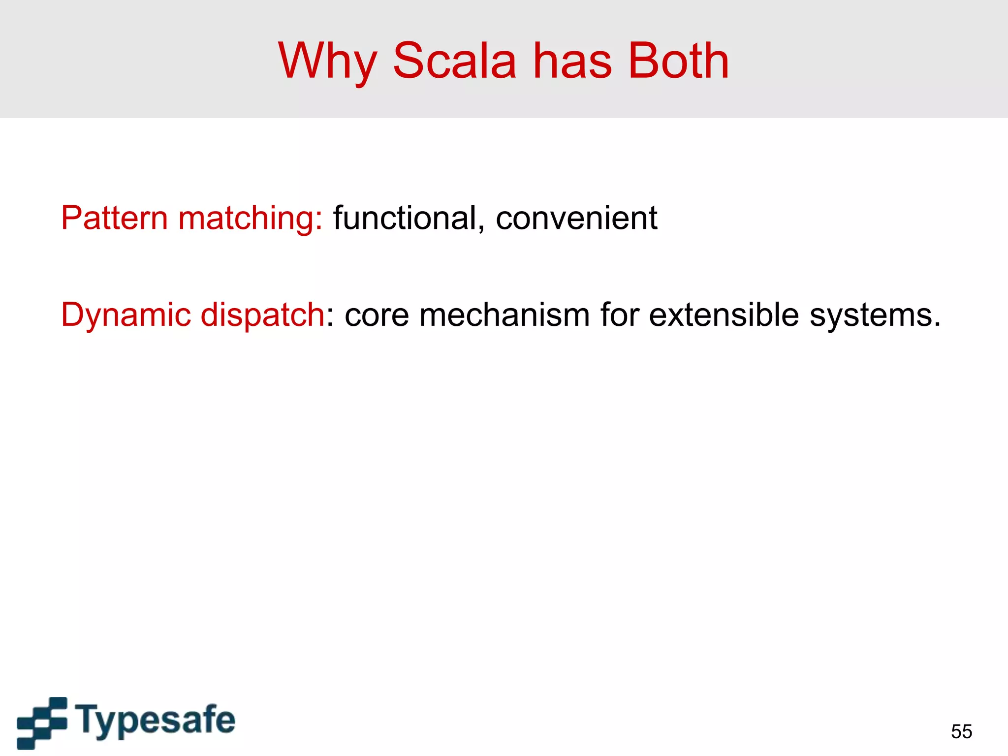 Why Scala has Both
Pattern matching: functional, convenient
Dynamic dispatch: core mechanism for extensible systems.
55
 