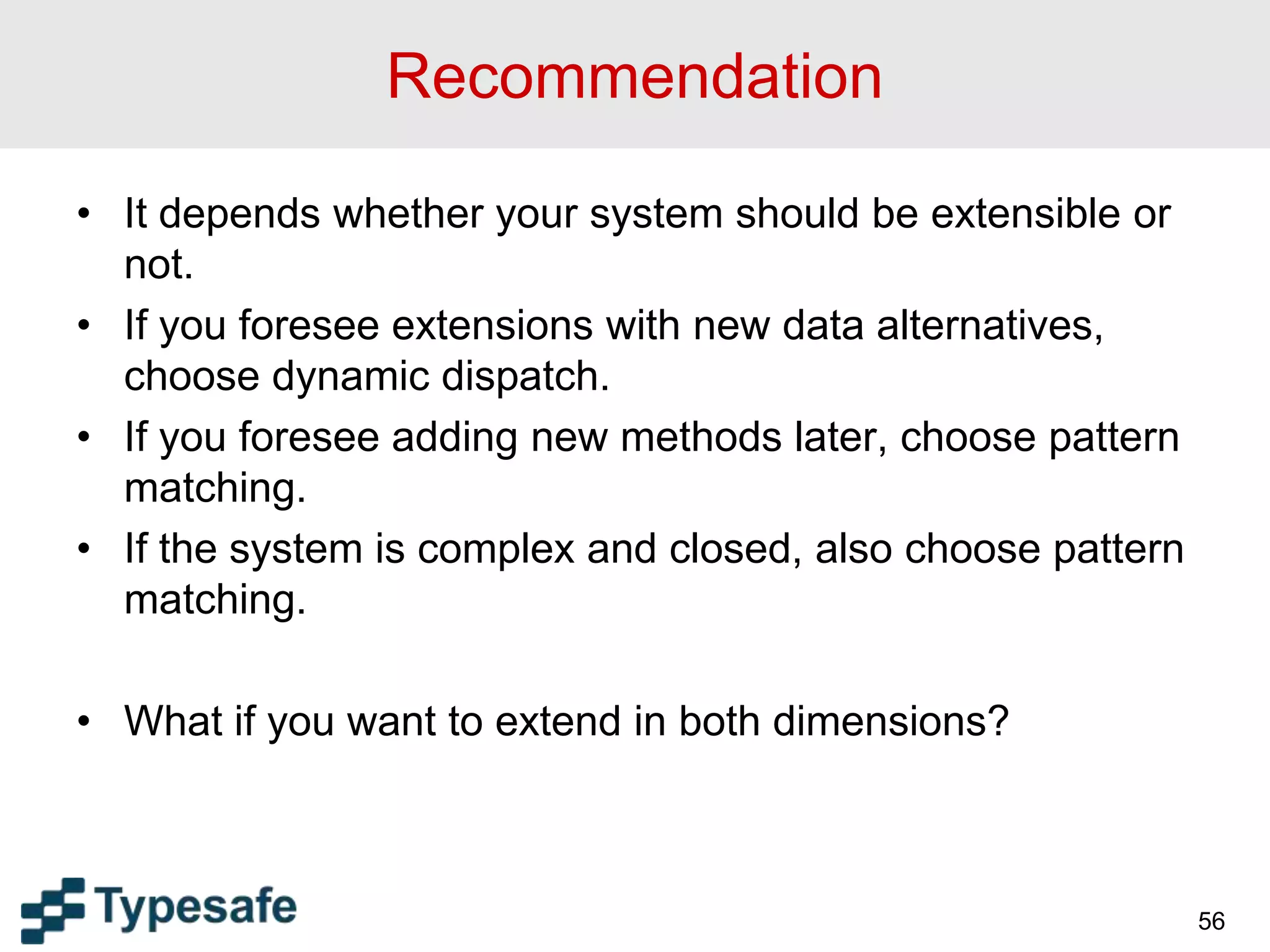 Recommendation
• It depends whether your system should be extensible or
not.
• If you foresee extensions with new data alternatives,
choose dynamic dispatch.
• If you foresee adding new methods later, choose pattern
matching.
• If the system is complex and closed, also choose pattern
matching.
• What if you want to extend in both dimensions?
56
 