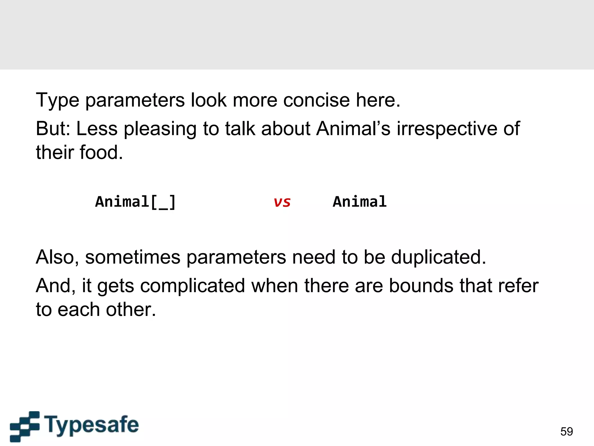 Type parameters look more concise here.
But: Less pleasing to talk about Animal’s irrespective of
their food.
Animal[_] vs Animal
Also, sometimes parameters need to be duplicated.
And, it gets complicated when there are bounds that refer
to each other.
59
 