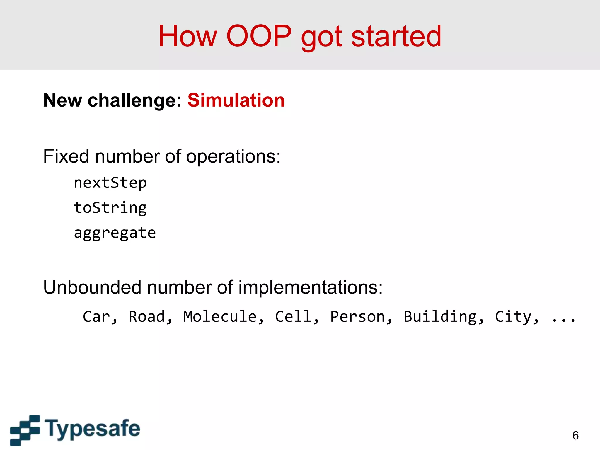 How OOP got started
New challenge: Simulation
Fixed number of operations:
nextStep
toString
aggregate
Unbounded number of implementations:
Car, Road, Molecule, Cell, Person, Building, City, ...
6
 