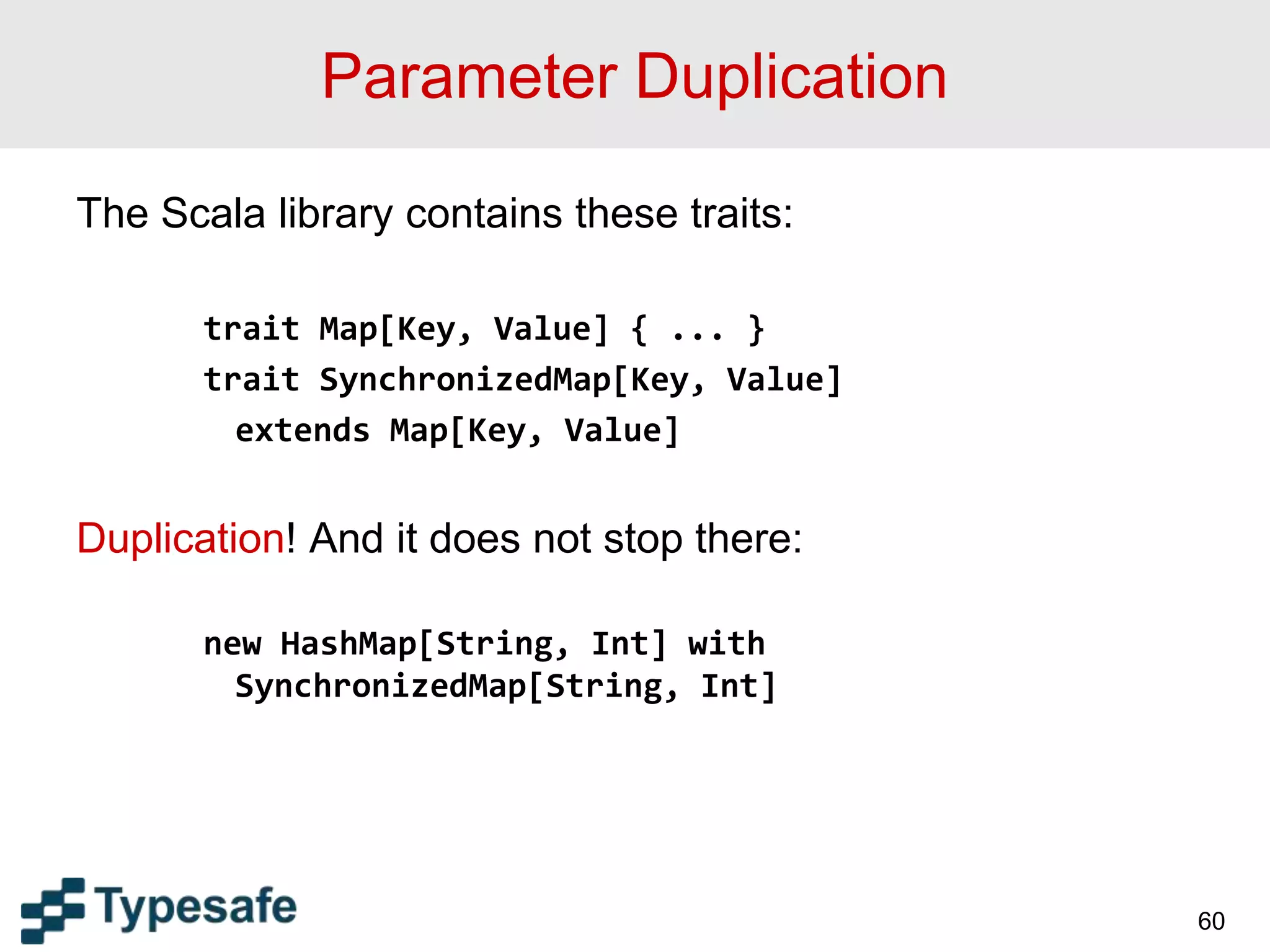 Parameter Duplication
The Scala library contains these traits:
trait Map[Key, Value] { ... }
trait SynchronizedMap[Key, Value]
extends Map[Key, Value]
Duplication! And it does not stop there:
new HashMap[String, Int] with
SynchronizedMap[String, Int]
60
 