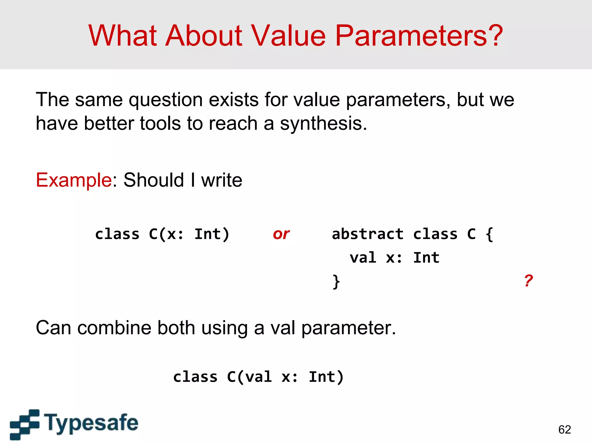 What About Value Parameters?
The same question exists for value parameters, but we
have better tools to reach a synthesis.
Example: Should I write
class C(x: Int) or abstract class C {
val x: Int
} ?
Can combine both using a val parameter.
class C(val x: Int)
62
 