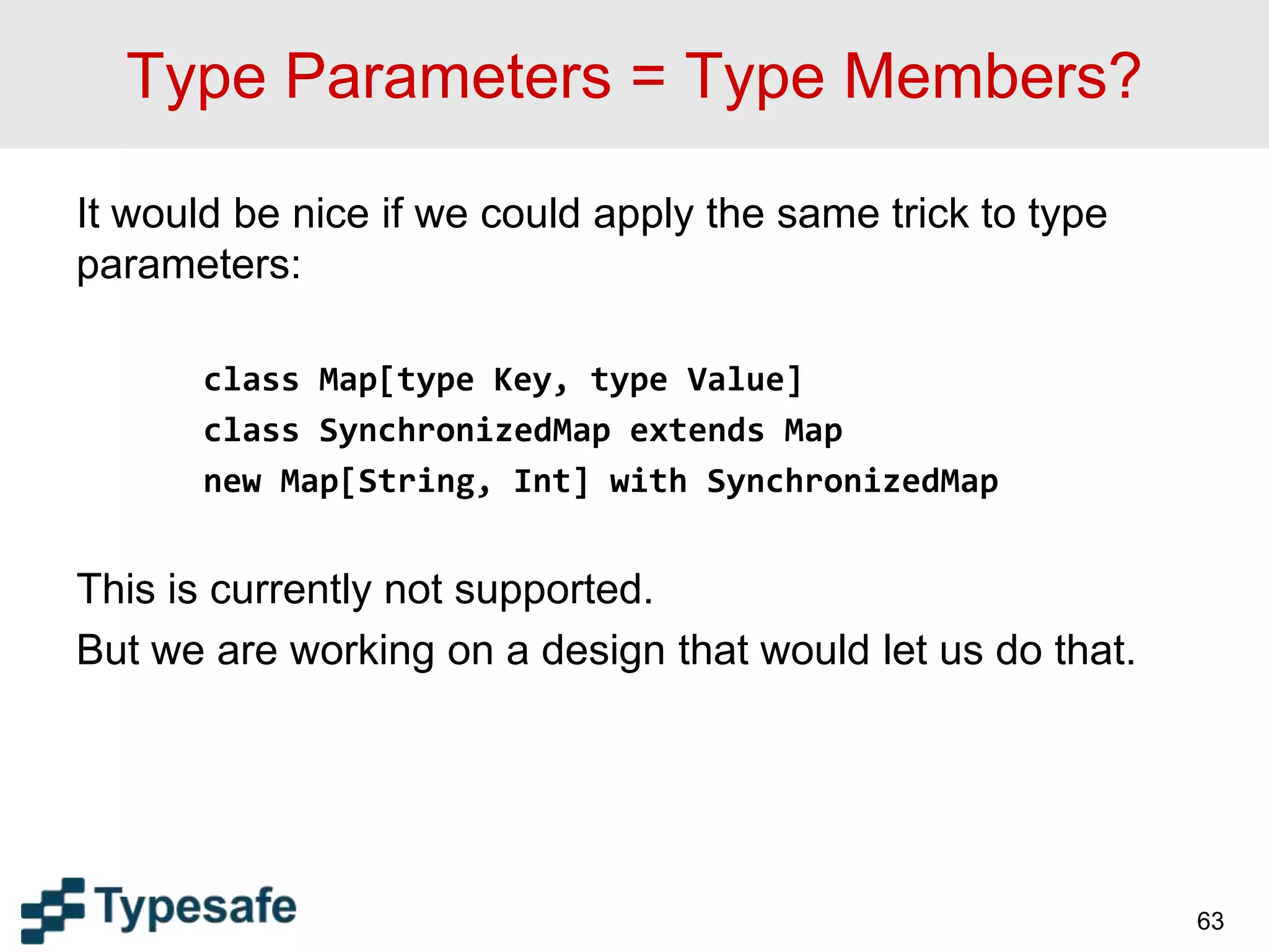 Type Parameters = Type Members?
It would be nice if we could apply the same trick to type
parameters:
class Map[type Key, type Value]
class SynchronizedMap extends Map
new Map[String, Int] with SynchronizedMap
This is currently not supported.
But we are working on a design that would let us do that.
63
 