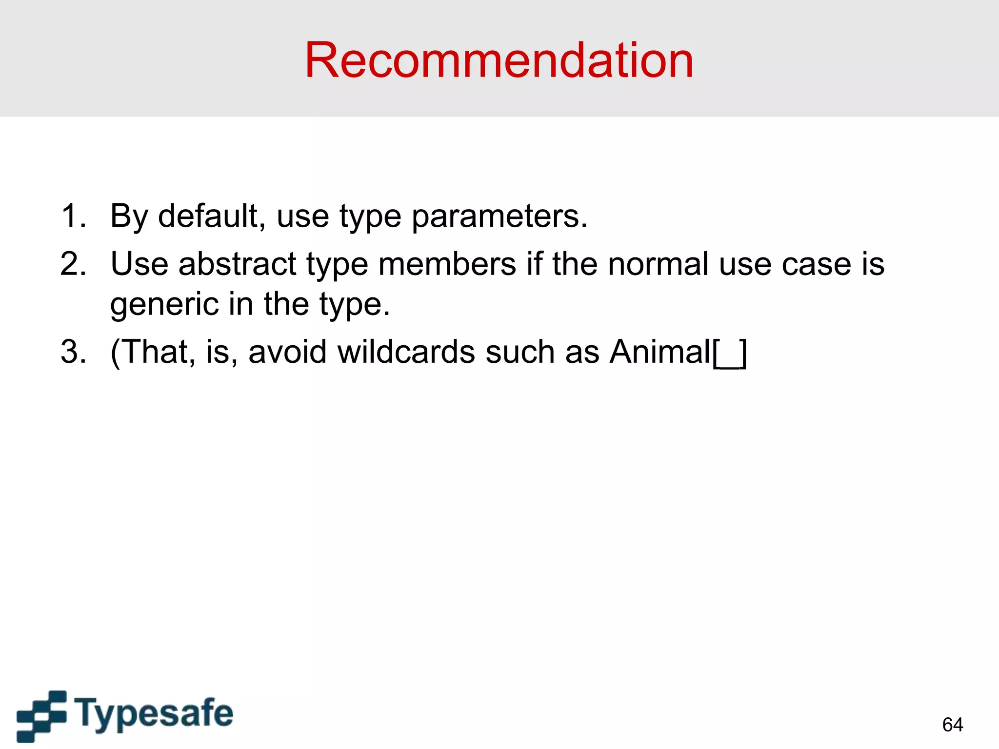 Recommendation
1. By default, use type parameters.
2. Use abstract type members if the normal use case is
generic in the type.
3. (That, is, avoid wildcards such as Animal[_]
64
 