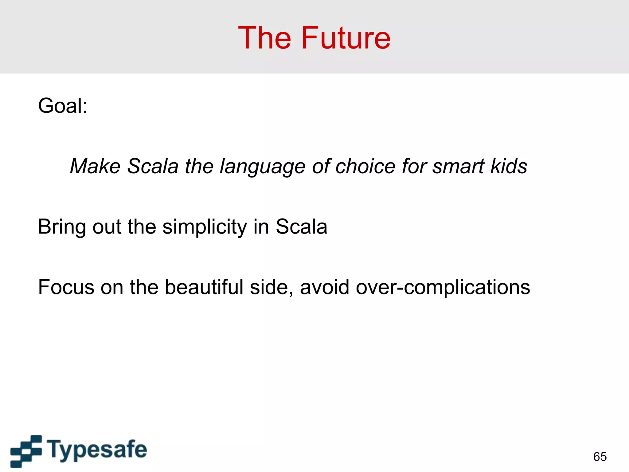 The Future
Goal:
Make Scala the language of choice for smart kids
Bring out the simplicity in Scala
Focus on the beautiful side, avoid over-complications
65
 