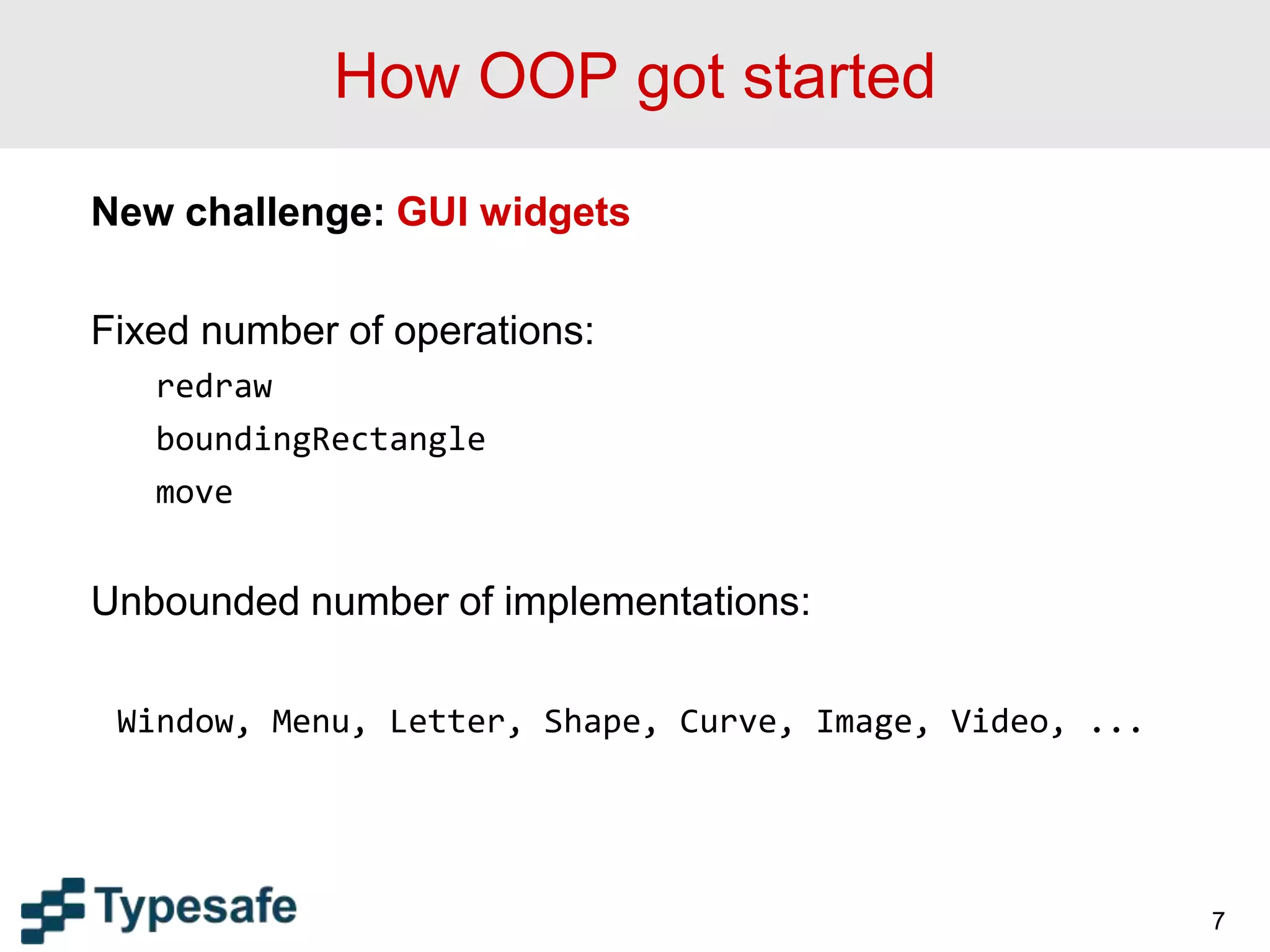 How OOP got started
New challenge: GUI widgets
Fixed number of operations:
redraw
boundingRectangle
move
Unbounded number of implementations:
Window, Menu, Letter, Shape, Curve, Image, Video, ...
7
 