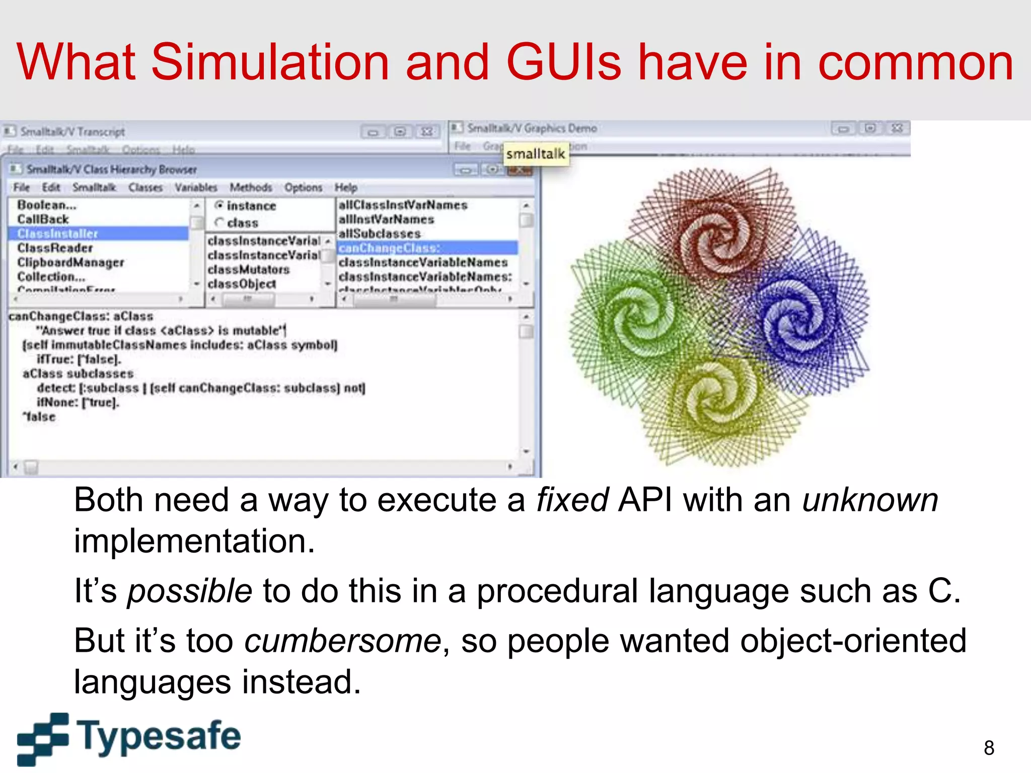 What Simulation and GUIs have in common
Both need a way to execute a fixed API with an unknown
implementation.
It’s possible to do this in a procedural language such as C.
But it’s too cumbersome, so people wanted object-oriented
languages instead.
8
 