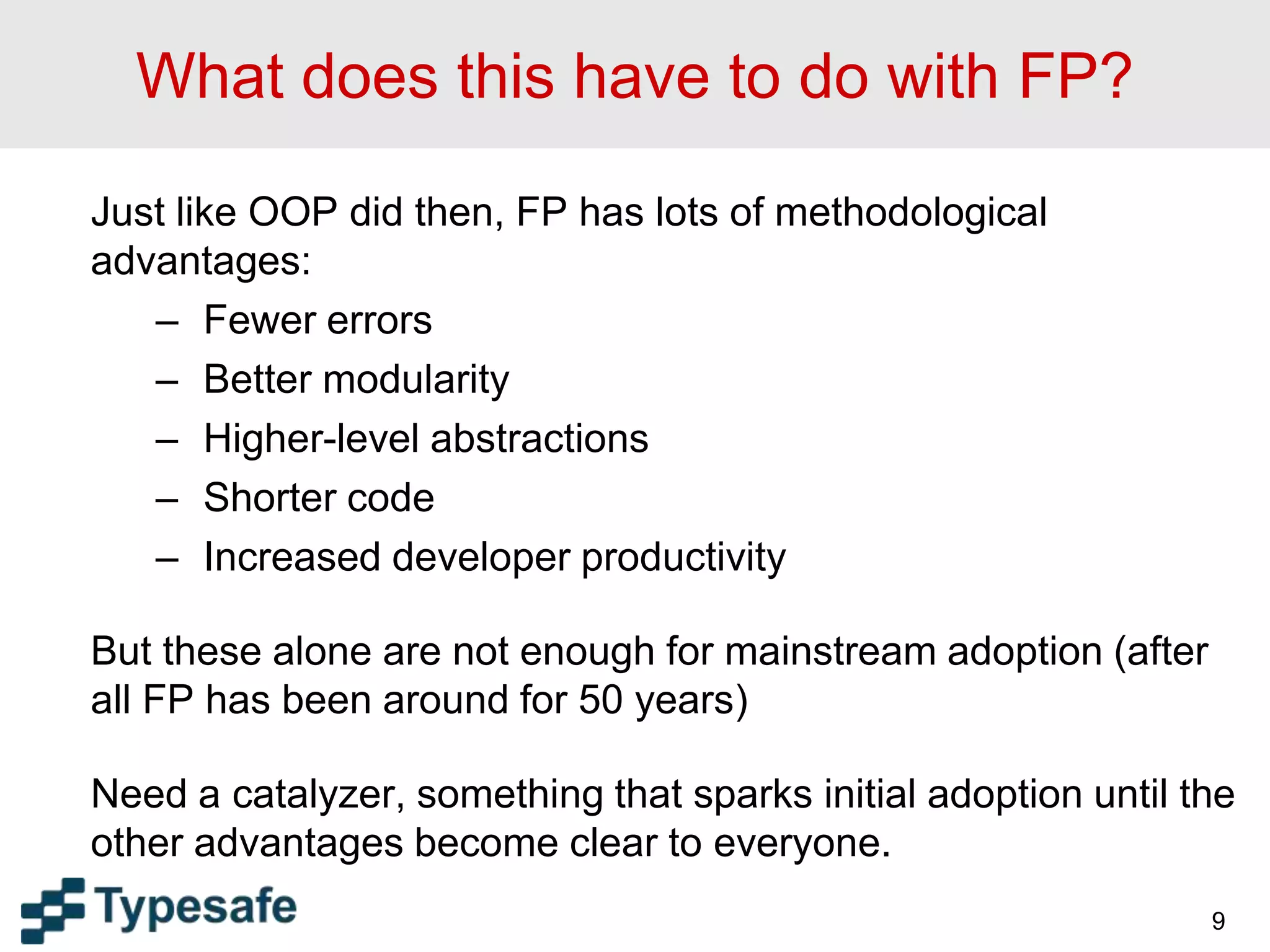 What does this have to do with FP?
Just like OOP did then, FP has lots of methodological
advantages:
– Fewer errors
– Better modularity
– Higher-level abstractions
– Shorter code
– Increased developer productivity
But these alone are not enough for mainstream adoption (after
all FP has been around for 50 years)
Need a catalyzer, something that sparks initial adoption until the
other advantages become clear to everyone.
9
 