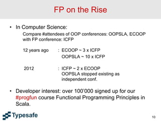 FP on the Rise
• In Computer Science:
Compare #attendees of OOP conferences: OOPSLA, ECOOP
with FP conference: ICFP
12 years ago : ECOOP ~ 3 x ICFP
OOPSLA ~ 10 x ICFP
2012 : ICFP ~ 2 x ECOOP
OOPSLA stopped existing as
independent conf.
• Developer interest: over 100’000 signed up for our
#progfun course Functional Programming Principles in
Scala.
10
 