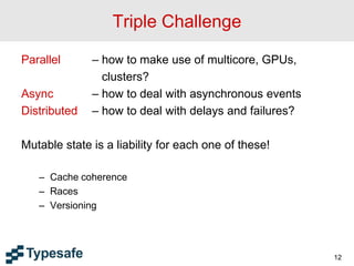 Triple Challenge
Parallel – how to make use of multicore, GPUs,
clusters?
Async – how to deal with asynchronous events
Distributed – how to deal with delays and failures?
Mutable state is a liability for each one of these!
– Cache coherence
– Races
– Versioning
12
 