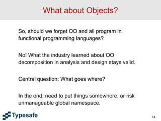 14
What about Objects?
So, should we forget OO and all program in
functional programming languages?
No! What the industry learned about OO
decomposition in analysis and design stays valid.
Central question: What goes where?
In the end, need to put things somewhere, or risk
unmanageable global namespace.
 