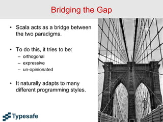 Bridging the Gap
• Scala acts as a bridge between
the two paradigms.
• To do this, it tries to be:
– orthogonal
– expressive
– un-opinionated
• It naturally adapts to many
different programming styles.
18
 