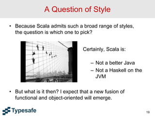 A Question of Style
• Because Scala admits such a broad range of styles,
the question is which one to pick?
• But what is it then? I expect that a new fusion of
functional and object-oriented will emerge.
19
Certainly, Scala is:
– Not a better Java
– Not a Haskell on the
JVM
 