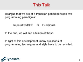 This Talk
I’ll argue that we are at a transition period between two
programming paradigms:
Imperative/OOP  Functional.
In the end, we will see a fusion of these.
In light of this development, many questions of
programming techniques and style have to be revisited.
2
 