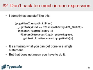 #2 Don’t pack too much in one expression
• I sometimes see stuff like this:
jp.getRawClasspath.filter(
_.getEntryKind == IClasspathEntry.CPE_SOURCE).
iterator.flatMap(entry =>
flatten(ResourcesPlugin.getWorkspace.
getRoot.findMember(entry.getPath)))
• It’s amazing what you can get done in a single
statement.
• But that does not mean you have to do it.
22
 