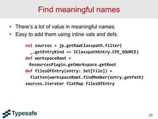 Find meaningful names
• There’s a lot of value in meaningful names.
• Easy to add them using inline vals and defs.
val sources = jp.getRawClasspath.filter(
_.getEntryKind == IClasspathEntry.CPE_SOURCE)
def workspaceRoot =
ResourcesPlugin.getWorkspace.getRoot
def filesOfEntry(entry: Set[File]) =
flatten(workspaceRoot.findMember(entry.getPath)
sources.iterator flatMap filesOfEntry
23
 