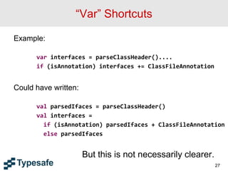 “Var” Shortcuts
Example:
var interfaces = parseClassHeader()....
if (isAnnotation) interfaces += ClassFileAnnotation
Could have written:
val parsedIfaces = parseClassHeader()
val interfaces =
if (isAnnotation) parsedIfaces + ClassFileAnnotation
else parsedIfaces
But this is not necessarily clearer.
27
 