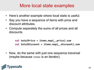 More local state examples
• Here’s another example where local state is useful.
• Say you have a sequence of items with price and
discount attributes.
• Compute separately the sums of all prices and all
discounts
val totalPrice = items.map(_.price).sum
val totalDiscount = items.map(_.discount).sum
• Now, do the same with just one sequence traversal
(maybe because items is an iterator).
29
 