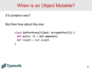 When is an Object Mutable?
If it contains vars?
But then how about this one:
class BufferProxy[T](buf: ArrayBuffer[T]) {
def put(x: T) = buf.append(x)
def length = buf.length
}
32
 