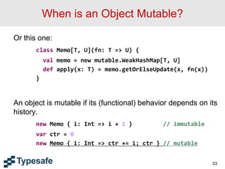 When is an Object Mutable?
Or this one:
class Memo[T, U](fn: T => U) {
val memo = new mutable.WeakHashMap[T, U]
def apply(x: T) = memo.getOrElseUpdate(x, fn(x))
}
An object is mutable if its (functional) behavior depends on its
history.
new Memo { i: Int => i + 1 } // immutable
var ctr = 0
new Memo { i: Int => ctr += i; ctr } // mutable
33
 