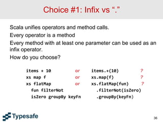 Choice #1: Infix vs “.”
Scala unifies operators and method calls.
Every operator is a method
Every method with at least one parameter can be used as an
infix operator.
How do you choose?
items + 10 or items.+(10) ?
xs map f or xs.map(f) ?
xs flatMap or xs.flatMap(fun) ?
fun filterNot .filterNot(isZero)
isZero groupBy keyFn .groupBy(keyFn)
36
 