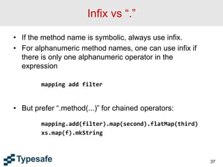 Infix vs “.”
• If the method name is symbolic, always use infix.
• For alphanumeric method names, one can use infix if
there is only one alphanumeric operator in the
expression
mapping add filter
• But prefer “.method(...)” for chained operators:
mapping.add(filter).map(second).flatMap(third)
xs.map(f).mkString
37
 
