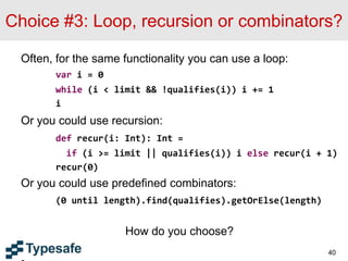 Choice #3: Loop, recursion or combinators?
Often, for the same functionality you can use a loop:
var i = 0
while (i < limit && !qualifies(i)) i += 1
i
Or you could use recursion:
def recur(i: Int): Int =
if (i >= limit || qualifies(i)) i else recur(i + 1)
recur(0)
Or you could use predefined combinators:
(0 until length).find(qualifies).getOrElse(length)
How do you choose?
40
 